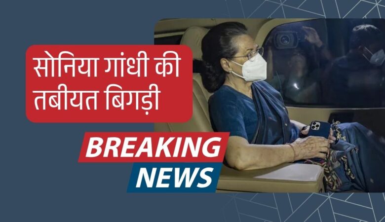 सोनिया गांधी की तबीयत बिगड़ी, दिल्ली के अस्पताल में भर्ती